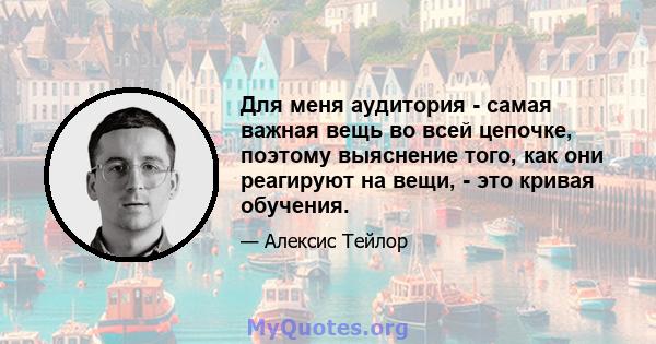 Для меня аудитория - самая важная вещь во всей цепочке, поэтому выяснение того, как они реагируют на вещи, - это кривая обучения.