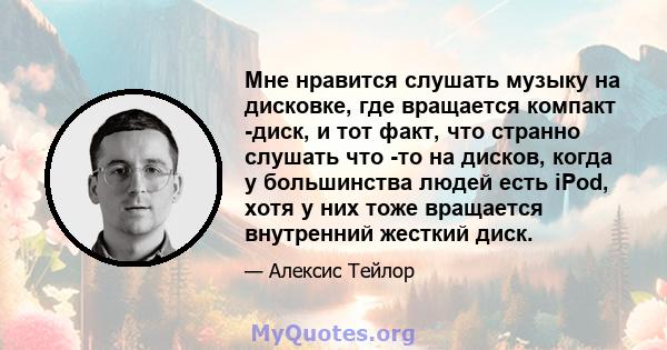 Мне нравится слушать музыку на дисковке, где вращается компакт -диск, и тот факт, что странно слушать что -то на дисков, когда у большинства людей есть iPod, хотя у них тоже вращается внутренний жесткий диск.