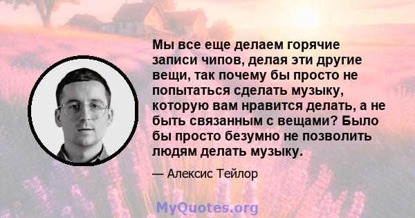 Мы все еще делаем горячие записи чипов, делая эти другие вещи, так почему бы просто не попытаться сделать музыку, которую вам нравится делать, а не быть связанным с вещами? Было бы просто безумно не позволить людям