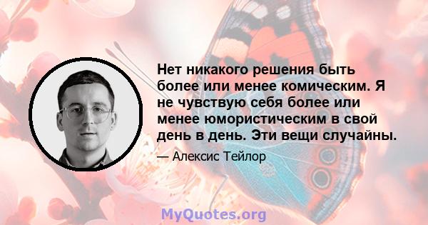 Нет никакого решения быть более или менее комическим. Я не чувствую себя более или менее юмористическим в свой день в день. Эти вещи случайны.