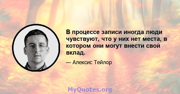 В процессе записи иногда люди чувствуют, что у них нет места, в котором они могут внести свой вклад.