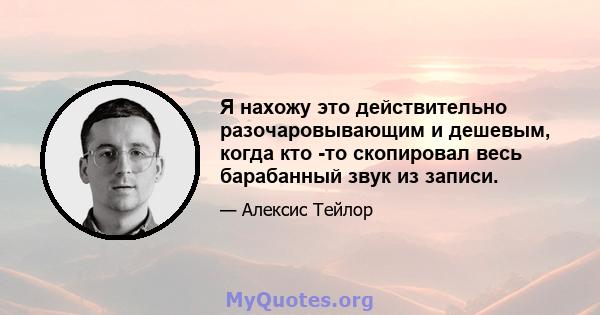 Я нахожу это действительно разочаровывающим и дешевым, когда кто -то скопировал весь барабанный звук из записи.