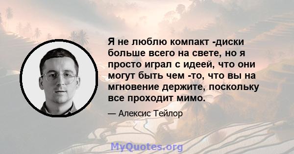 Я не люблю компакт -диски больше всего на свете, но я просто играл с идеей, что они могут быть чем -то, что вы на мгновение держите, поскольку все проходит мимо.