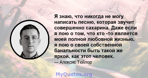 Я знаю, что никогда не могу написать песню, которая звучит совершенно сахарина. Даже если я пою о том, что кто -то является моей полной любовной жизнью, я пою о своей собственной банальности быть такой же яркой, как