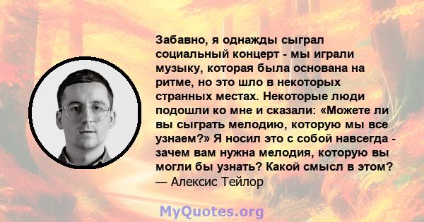 Забавно, я однажды сыграл социальный концерт - мы играли музыку, которая была основана на ритме, но это шло в некоторых странных местах. Некоторые люди подошли ко мне и сказали: «Можете ли вы сыграть мелодию, которую мы 