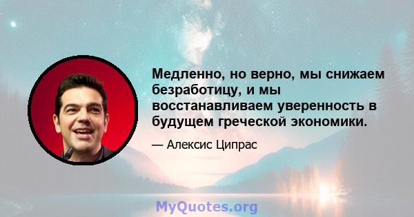 Медленно, но верно, мы снижаем безработицу, и мы восстанавливаем уверенность в будущем греческой экономики.