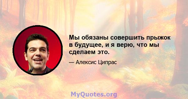 Мы обязаны совершить прыжок в будущее, и я верю, что мы сделаем это.