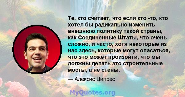 Те, кто считает, что если кто -то, кто хотел бы радикально изменить внешнюю политику такой страны, как Соединенные Штаты, что очень сложно, и часто, хотя некоторые из нас здесь, которые могут опасаться, что это может