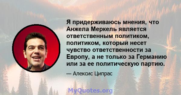 Я придерживаюсь мнения, что Анжела Меркель является ответственным политиком, политиком, который несет чувство ответственности за Европу, а не только за Германию или за ее политическую партию.