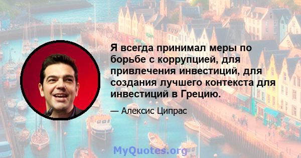 Я всегда принимал меры по борьбе с коррупцией, для привлечения инвестиций, для создания лучшего контекста для инвестиций в Грецию.