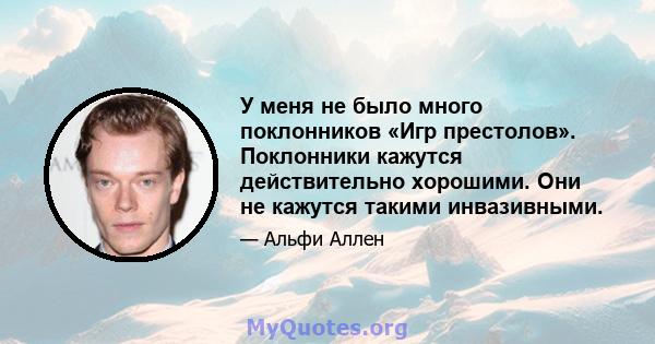 У меня не было много поклонников «Игр престолов». Поклонники кажутся действительно хорошими. Они не кажутся такими инвазивными.