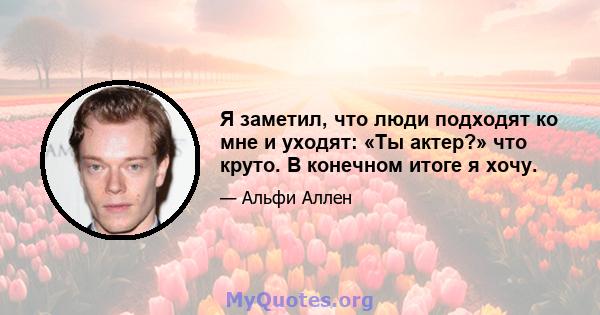 Я заметил, что люди подходят ко мне и уходят: «Ты актер?» что круто. В конечном итоге я хочу.