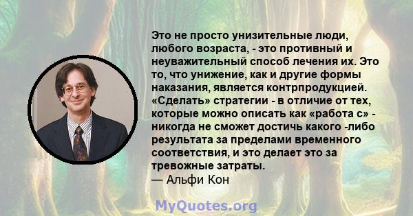 Это не просто унизительные люди, любого возраста, - это противный и неуважительный способ лечения их. Это то, что унижение, как и другие формы наказания, является контрпродукцией. «Сделать» стратегии - в отличие от тех, 