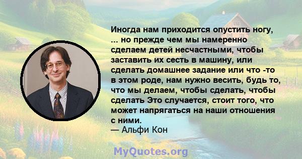 Иногда нам приходится опустить ногу, ... но прежде чем мы намеренно сделаем детей несчастными, чтобы заставить их сесть в машину, или сделать домашнее задание или что -то в этом роде, нам нужно весить, будь то, что мы