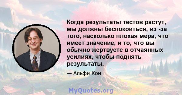 Когда результаты тестов растут, мы должны беспокоиться, из -за того, насколько плохая мера, что имеет значение, и то, что вы обычно жертвуете в отчаянных усилиях, чтобы поднять результаты.