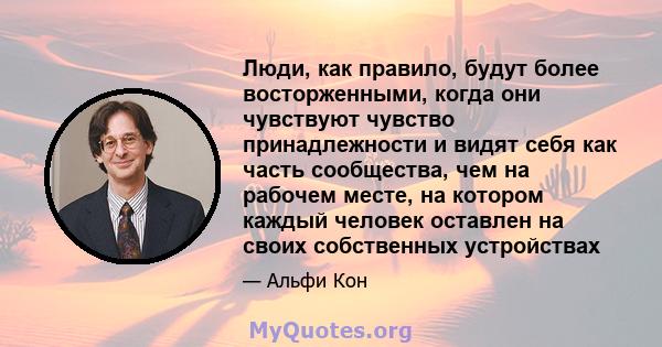 Люди, как правило, будут более восторженными, когда они чувствуют чувство принадлежности и видят себя как часть сообщества, чем на рабочем месте, на котором каждый человек оставлен на своих собственных устройствах