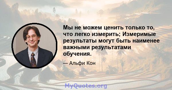 Мы не можем ценить только то, что легко измерить; Измеримые результаты могут быть наименее важными результатами обучения.