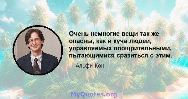 Очень немногие вещи так же опасны, как и куча людей, управляемых поощрительными, пытающимися сразиться с этим.