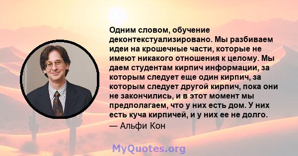 Одним словом, обучение деконтекстуализировано. Мы разбиваем идеи на крошечные части, которые не имеют никакого отношения к целому. Мы даем студентам кирпич информации, за которым следует еще один кирпич, за которым