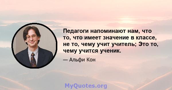 Педагоги напоминают нам, что то, что имеет значение в классе, не то, чему учит учитель; Это то, чему учится ученик.