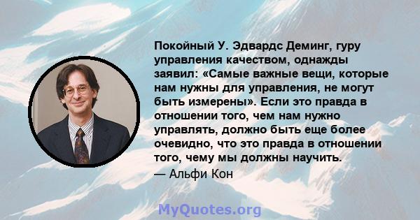 Покойный У. Эдвардс Деминг, гуру управления качеством, однажды заявил: «Самые важные вещи, которые нам нужны для управления, не могут быть измерены». Если это правда в отношении того, чем нам нужно управлять, должно