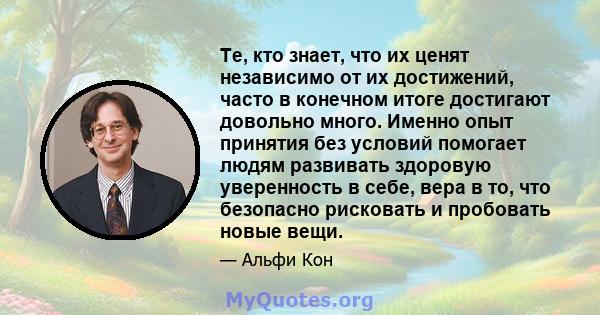 Те, кто знает, что их ценят независимо от их достижений, часто в конечном итоге достигают довольно много. Именно опыт принятия без условий помогает людям развивать здоровую уверенность в себе, вера в то, что безопасно