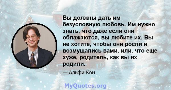 Вы должны дать им безусловную любовь. Им нужно знать, что даже если они облажаются, вы любите их. Вы не хотите, чтобы они росли и возмущались вами, или, что еще хуже, родитель, как вы их родили.