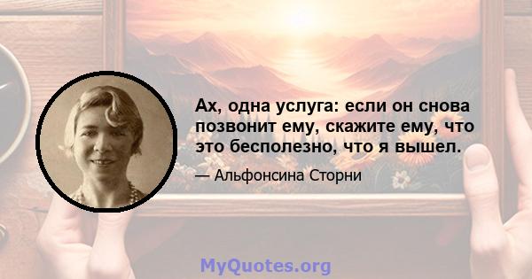 Ах, одна услуга: если он снова позвонит ему, скажите ему, что это бесполезно, что я вышел.