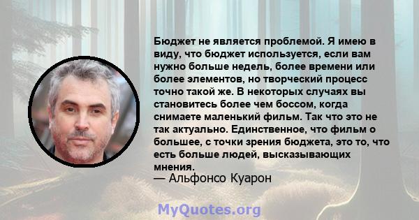 Бюджет не является проблемой. Я имею в виду, что бюджет используется, если вам нужно больше недель, более времени или более элементов, но творческий процесс точно такой же. В некоторых случаях вы становитесь более чем