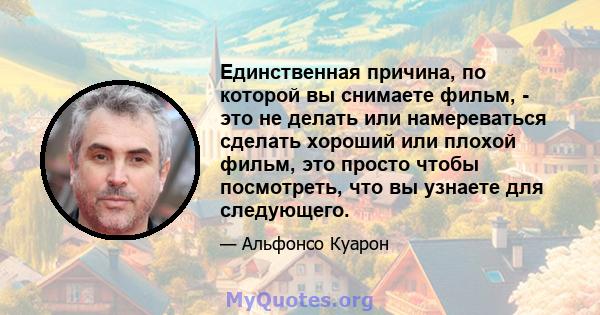 Единственная причина, по которой вы снимаете фильм, - это не делать или намереваться сделать хороший или плохой фильм, это просто чтобы посмотреть, что вы узнаете для следующего.