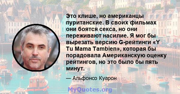 Это клише, но американцы пуританские. В своих фильмах они боятся секса, но они переживают насилие. Я мог бы вырезать версию G-рейтинги «Y Tu Mama Tambien», которая бы порадовала Американскую оценку рейтингов, но это