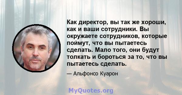 Как директор, вы так же хороши, как и ваши сотрудники. Вы окружаете сотрудников, которые поймут, что вы пытаетесь сделать. Мало того, они будут толкать и бороться за то, что вы пытаетесь сделать.