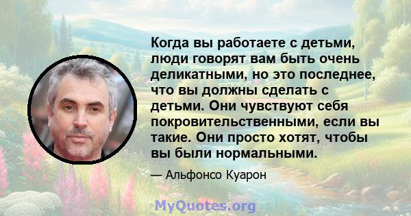 Когда вы работаете с детьми, люди говорят вам быть очень деликатными, но это последнее, что вы должны сделать с детьми. Они чувствуют себя покровительственными, если вы такие. Они просто хотят, чтобы вы были нормальными.