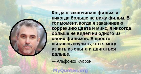 Когда я заканчиваю фильм, я никогда больше не вижу фильм. В тот момент, когда я заканчиваю коррекцию цвета и микс, я никогда больше не видел ни одного из своих фильмов. Я просто пытаюсь изучить, что я могу узнать из