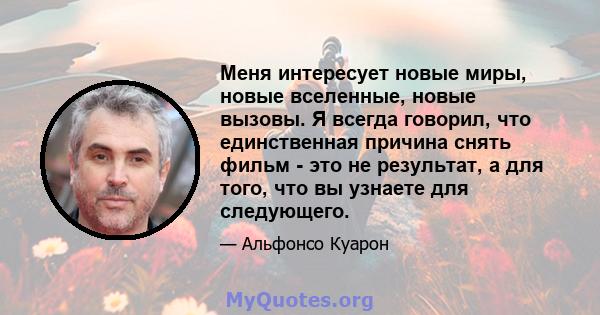 Меня интересует новые миры, новые вселенные, новые вызовы. Я всегда говорил, что единственная причина снять фильм - это не результат, а для того, что вы узнаете для следующего.