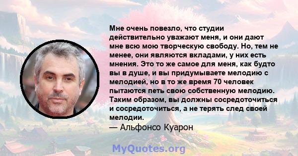 Мне очень повезло, что студии действительно уважают меня, и они дают мне всю мою творческую свободу. Но, тем не менее, они являются вкладами, у них есть мнения. Это то же самое для меня, как будто вы в душе, и вы