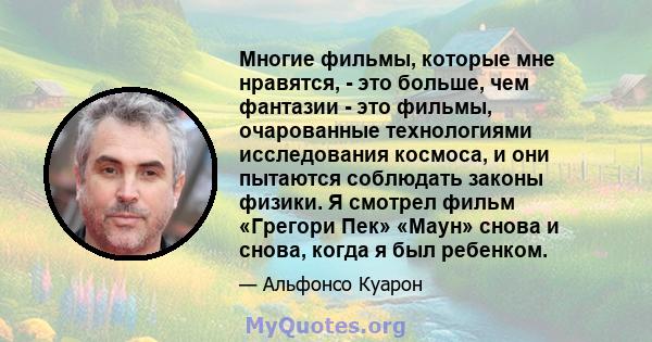 Многие фильмы, которые мне нравятся, - это больше, чем фантазии - это фильмы, очарованные технологиями исследования космоса, и они пытаются соблюдать законы физики. Я смотрел фильм «Грегори Пек» «Маун» снова и снова,