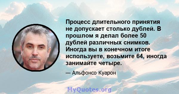 Процесс длительного принятия не допускает столько дублей. В прошлом я делал более 50 дублей различных снимков. Иногда вы в конечном итоге используете, возьмите 64, иногда занимайте четыре.