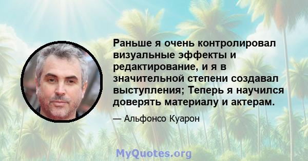 Раньше я очень контролировал визуальные эффекты и редактирование, и я в значительной степени создавал выступления; Теперь я научился доверять материалу и актерам.