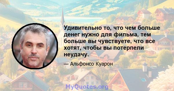 Удивительно то, что чем больше денег нужно для фильма, тем больше вы чувствуете, что все хотят, чтобы вы потерпели неудачу.