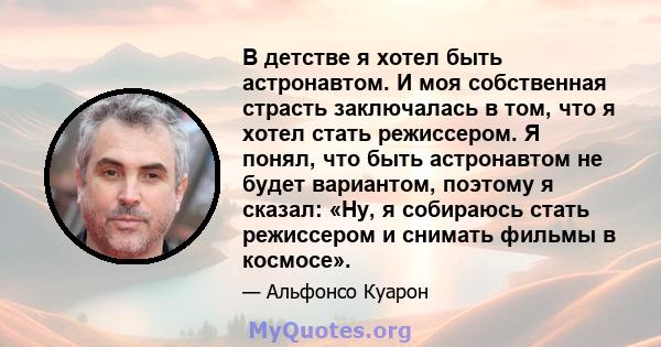 В детстве я хотел быть астронавтом. И моя собственная страсть заключалась в том, что я хотел стать режиссером. Я понял, что быть астронавтом не будет вариантом, поэтому я сказал: «Ну, я собираюсь стать режиссером и