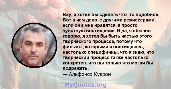 Вау, я хотел бы сделать что -то подобное. Вот в чем дело, с другими режиссерами, если они мне нравятся, я просто чувствую восхищение. И да, я обычно говорю, я хотел бы быть частью этого творческого процесса, потому что