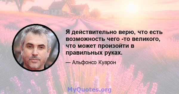 Я действительно верю, что есть возможность чего -то великого, что может произойти в правильных руках.