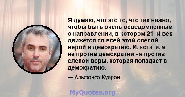 Я думаю, что это то, что так важно, чтобы быть очень осведомленным о направлении, в котором 21 -й век движется со всей этой слепой верой в демократию. И, кстати, я не против демократии - я против слепой веры, которая