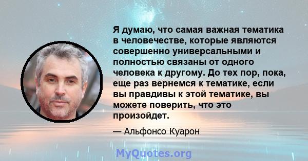 Я думаю, что самая важная тематика в человечестве, которые являются совершенно универсальными и полностью связаны от одного человека к другому. До тех пор, пока, еще раз вернемся к тематике, если вы правдивы к этой