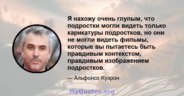 Я нахожу очень глупым, что подростки могли видеть только карикатуры подростков, но они не могли видеть фильмы, которые вы пытаетесь быть правдивым контекстом, правдивым изображением подростков.