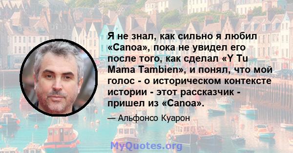 Я не знал, как сильно я любил «Canoa», пока не увидел его после того, как сделал «Y Tu Mama Tambien», и понял, что мой голос - о историческом контексте истории - этот рассказчик - пришел из «Canoa».