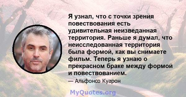 Я узнал, что с точки зрения повествования есть удивительная неизведанная территория. Раньше я думал, что неисследованная территория была формой, как вы снимаете фильм. Теперь я узнаю о прекрасном браке между формой и