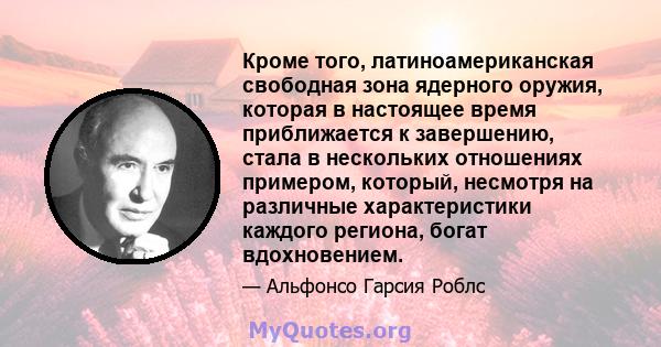 Кроме того, латиноамериканская свободная зона ядерного оружия, которая в настоящее время приближается к завершению, стала в нескольких отношениях примером, который, несмотря на различные характеристики каждого региона,