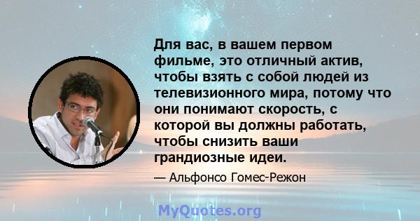 Для вас, в вашем первом фильме, это отличный актив, чтобы взять с собой людей из телевизионного мира, потому что они понимают скорость, с которой вы должны работать, чтобы снизить ваши грандиозные идеи.